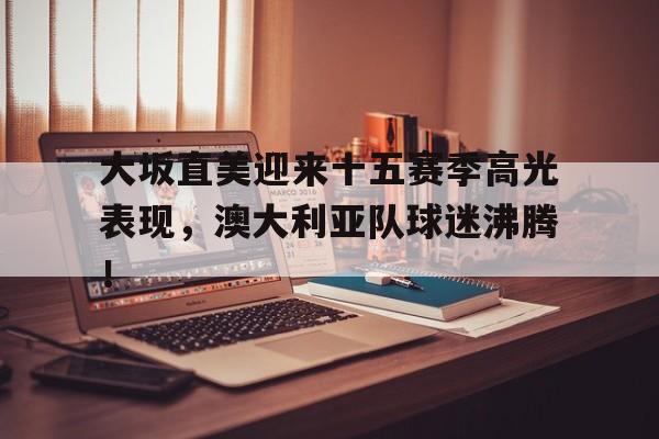 AYX-大坂直美迎来十五赛季高光表现，澳大利亚队球迷沸腾！的简单介绍